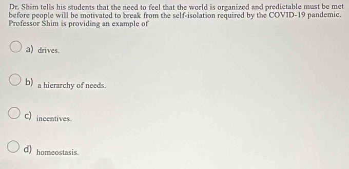 Dr. Shim tells his students that the need to feel that the world is organized and predictable must be met
before people will be motivated to break from the self-isolation required by the COVID-19 pandemic.
Professor Shim is providing an example of
a) drives.
b) a hierarchy of needs.
C) incentives.
d) homeostasis.