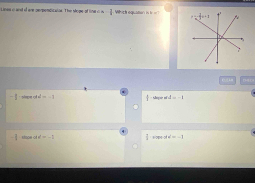 Lines c and a are perpendicular. The slope of line c is - 2/3 . Which equation is true? 
CL£ CHECH
- 3/2  · slope of d=-1 · slope of d=-1
 3/2 
- 2/3 . slope of d=-1  2/3  slope of d=-1