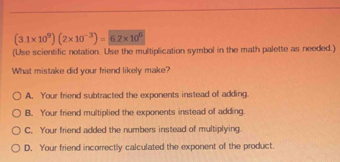 (3.1* 10^9)(2* 10^(-3))=|6.2* 10^6
(Use scientific notation. Use the multiplication symbol in the math palette as needed.)
What mistake did your friend likely make?
A. Your friend subtracted the exponents instead of adding.
B. Your friend multiplied the exponents instead of adding.
C. Your friend added the numbers instead of multiplying.
D. Your friend incorrectly calculated the exponent of the product.