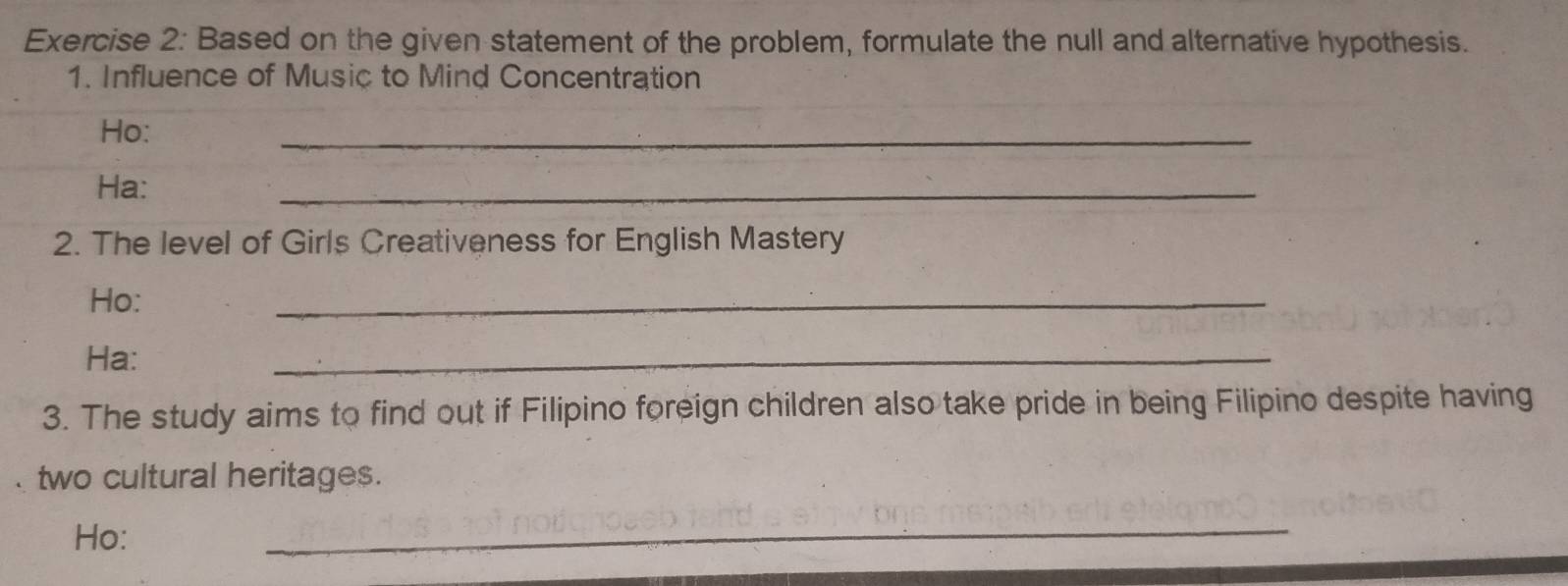 Based on the given statement of the problem, formulate the null and alternative hypothesis. 
1. Influence of Music to Mind Concentration 
Ho: 
_ 
Ha: 
_ 
2. The level of Girls Creativeness for English Mastery 
Ho: 
_ 
Ha: 
_ 
3. The study aims to find out if Filipino foreign children also take pride in being Filipino despite having 
two cultural heritages. 
Ho: 
_