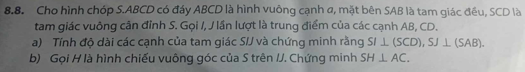 Cho hình chóp S. ABCD có đáy ABCD là hình vuông cạnh a, mặt bên SAB là tam giác đều, SCD là 
tam giác vuông cân đỉnh S. Gọi I, J lần lượt là trung điểm của các cạnh AB, CD. 
a) Tính độ dài các cạnh của tam giác S/J và chứng minh rằng SI⊥ (SCD), SJ⊥ (SAB). 
b) Gọi H là hình chiếu vuông góc của S trên / J. Chứng minh SH⊥ AC.