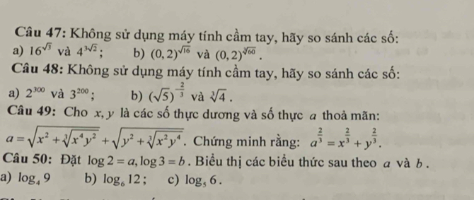 Không sử dụng máy tính cầm tay, hãy so sánh các số:
a) 16^(sqrt(3)) và 4^(3sqrt(2)) : b) (0,2)^sqrt(16) và (0,2)^sqrt[3](60). 
Câu 48: Không sử dụng máy tính cầm tay, hãy so sánh các số:
a) 2^(300) và 3^(200); b) (sqrt(5))^- 2/3  và sqrt[3](4). 
Câu 49: Cho x, y là các số thực dương và số thực a thoả mãn:
a=sqrt(x^2+sqrt [3]x^4y^2)+sqrt(y^2+sqrt [3]x^2y^4). Chứng minh rằng: a^(frac 2)3=x^(frac 2)3+y^(frac 2)3. 
Câu 50: Đặt log 2=a, log 3=b. Biểu thị các biểu thức sau theo a và b.
a) log _49 b) log _612 : c) log _56.