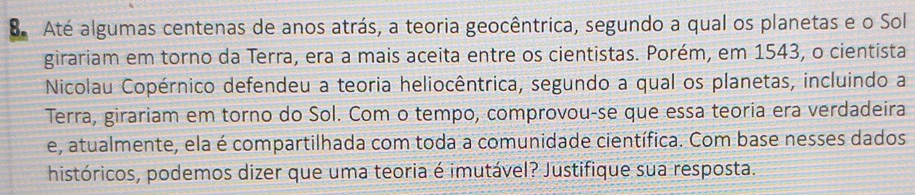 Até algumas centenas de anos atrás, a teoria geocêntrica, segundo a qual os planetas e o Sol 
girariam em torno da Terra, era a mais aceita entre os cientistas. Porém, em 1543, o cientista 
Nicolau Copérnico defendeu a teoria heliocêntrica, segundo a qual os planetas, incluindo a 
Terra, girariam em torno do Sol. Com o tempo, comprovou-se que essa teoria era verdadeira 
e, atualmente, ela é compartilhada com toda a comunidade científica. Com base nesses dados 
históricos, podemos dizer que uma teoria é imutável? Justifique sua resposta.