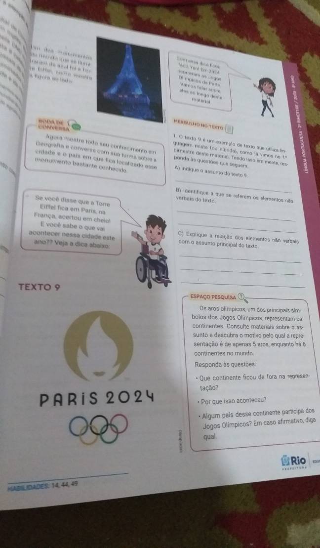 das monsentes
haram de azul foi a  fr
Com asas dica foou Tasl Yan! Em 2074
a rgrde que se tura Varos falat sobre
ocorreram oe Jogos  Olímpicos de Pans
a fígura ae lado
le tiffel, comó mostra eles ao longo deste
materal
RODA DE
MERGULHO NO TEXTO
CONVENSA
1. O texto 9 é um exemplo de texto que utiliza lin
guagem mista (ou híbrida), como já vimos no 1"
Agora mostre tódo seu conhecimento em bimestre deste material. Tendo isso em mente, res-
Geografía e converse com sua turma sobre a ponda às questões que seguem
cidade e o país em que fica localizado esse
monumento bastante conhecido A) Indique o assunto do texto 9
    
_
B) identifique a que se referem os elementos não
verbais do texto
_
Se você disse que a Torre
Eiffel fica em Paris, na
França, acertou em cheio!
E você sabe o que vai _C) Explique a relação dos elementos não verbais
acontecer nessa cidade este com o assunto principal do texto
ano?? Veja a dica abaixo
_
_
TEXTO 9
_
ESPAÇO PESQUISA
Os aros olímpicos, um dos principais sim-
bolos dos Jogos Olímpicos, representam os
continentes. Consulte materiais sobre o as-
sunto e descubra o motivo pelo qual a repre-
sentação é de apenas 5 aros, enquanto há 6
continentes no mundo.
Responda às questões
• Que continente ficou de fora na represen-
tação?
PARiS 2024 • Por que isso aconteceu?
• Algum país desse continente participa dos
Jogos Olímpicos? Em caso afirmativo, diga
qual.
Rio
HABIL IDADES: 14, 44, 49