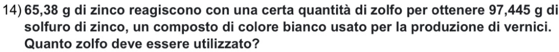 65,38 g di zinco reagiscono con una certa quantità di zolfo per ottenere 97,445 g di 
solfuro di zinco, un composto di colore bianco usato per la produzione di vernici. 
Quanto zolfo deve essere utilizzato?