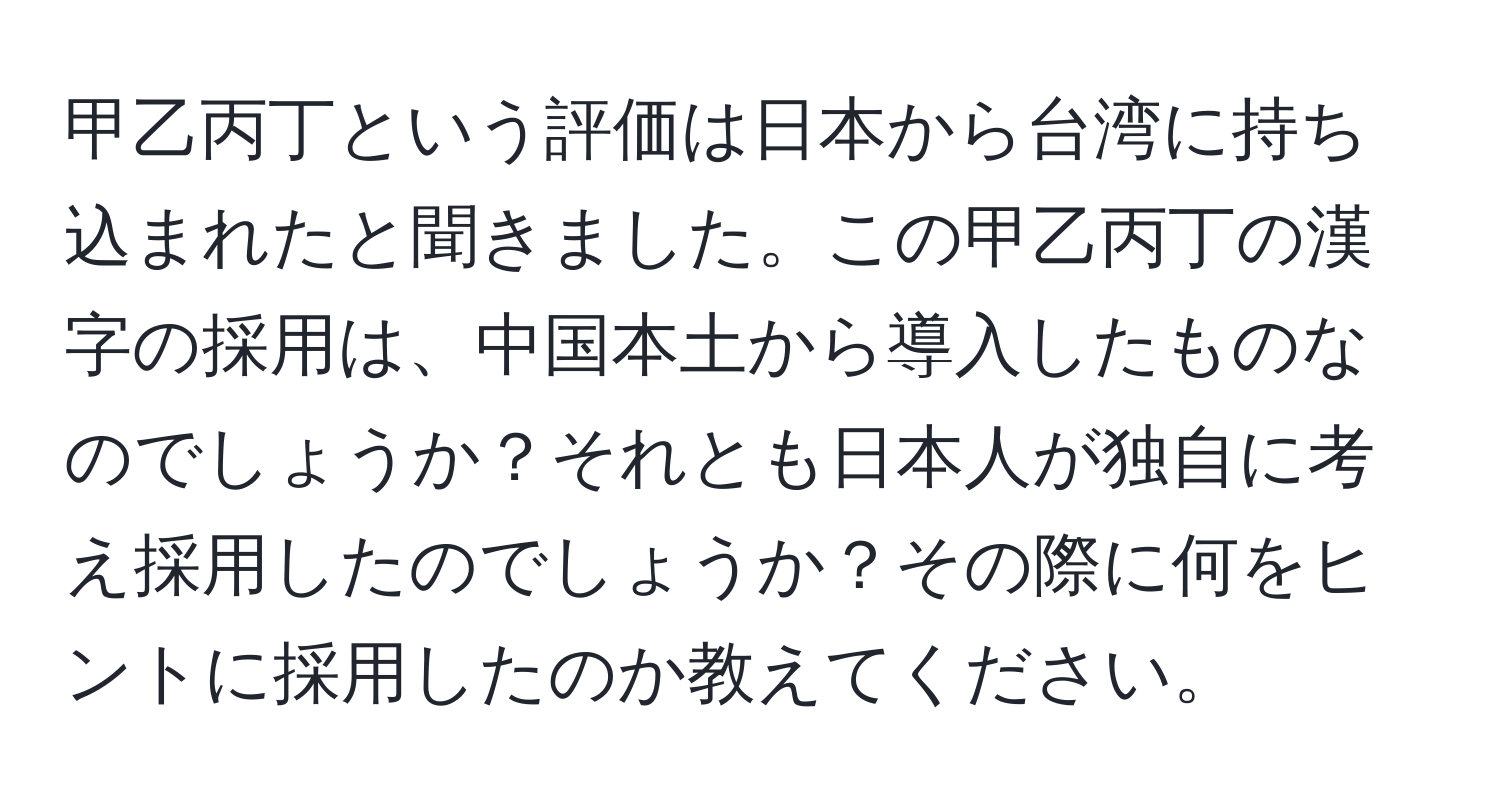 甲乙丙丁という評価は日本から台湾に持ち込まれたと聞きました。この甲乙丙丁の漢字の採用は、中国本土から導入したものなのでしょうか？それとも日本人が独自に考え採用したのでしょうか？その際に何をヒントに採用したのか教えてください。