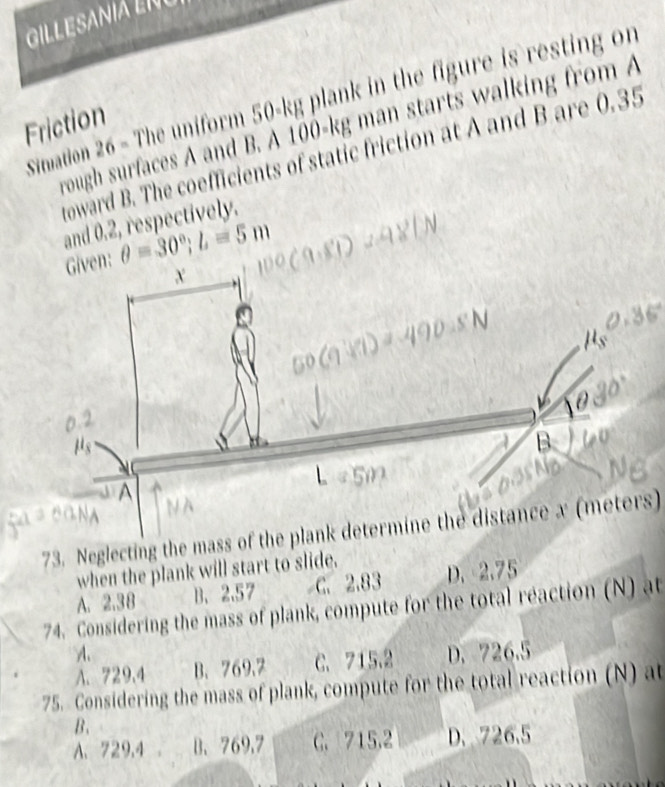 GILL ESANIA L N 
Simation 26 - The uniform 50-kg plank in the figure is resting on
Friction
rough surfaces A and B. A 100-kg man starts walking from A
oward B. The coefficients of static friction at A and B are 0.35
and 0.2, respectively.
Given: θ =30°; L=5m
73. Neglecting the mass of the plank determine the distance x (meters)
when the plank will start to slide.
A. 2.3 8 B、 2.57 C. 2.83 D. 2.75
74. Considering the mass of plank, compute for the total reaction (N) at
A.
A. 729,4 B. 769.7 C. 715.2 D. 726.5
75. Considering the mass of plank, compute for the total reaction (N) at
B、
A. 729,4 。 B. 769.7 C. 715.2 D. 726.5