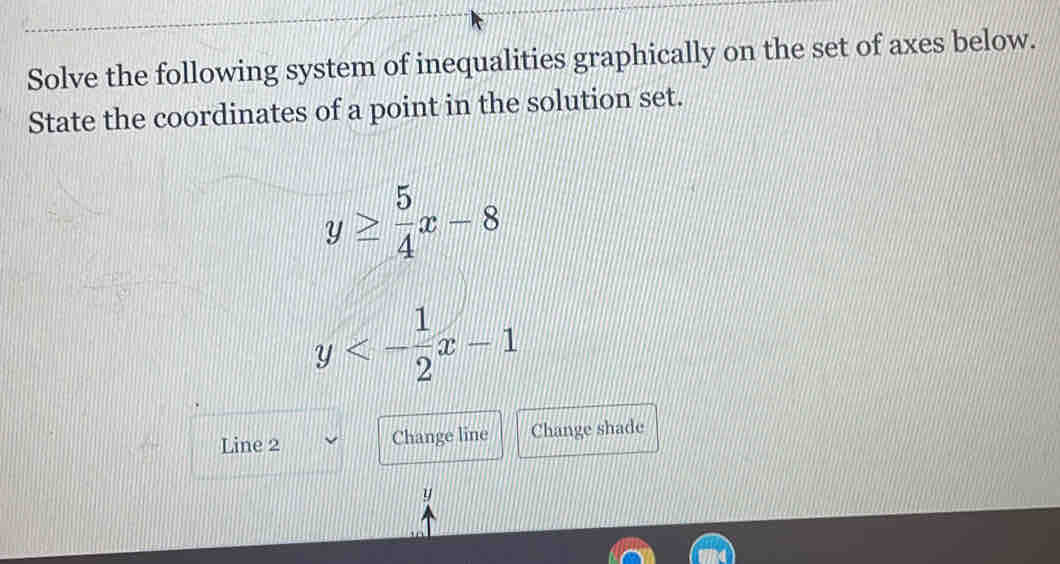 Solve the following system of inequalities graphically on the set of axes below.
State the coordinates of a point in the solution set.
y≥  5/4 x-8
y<- 1/2 x-1
Line 2 Change line Change shade
y