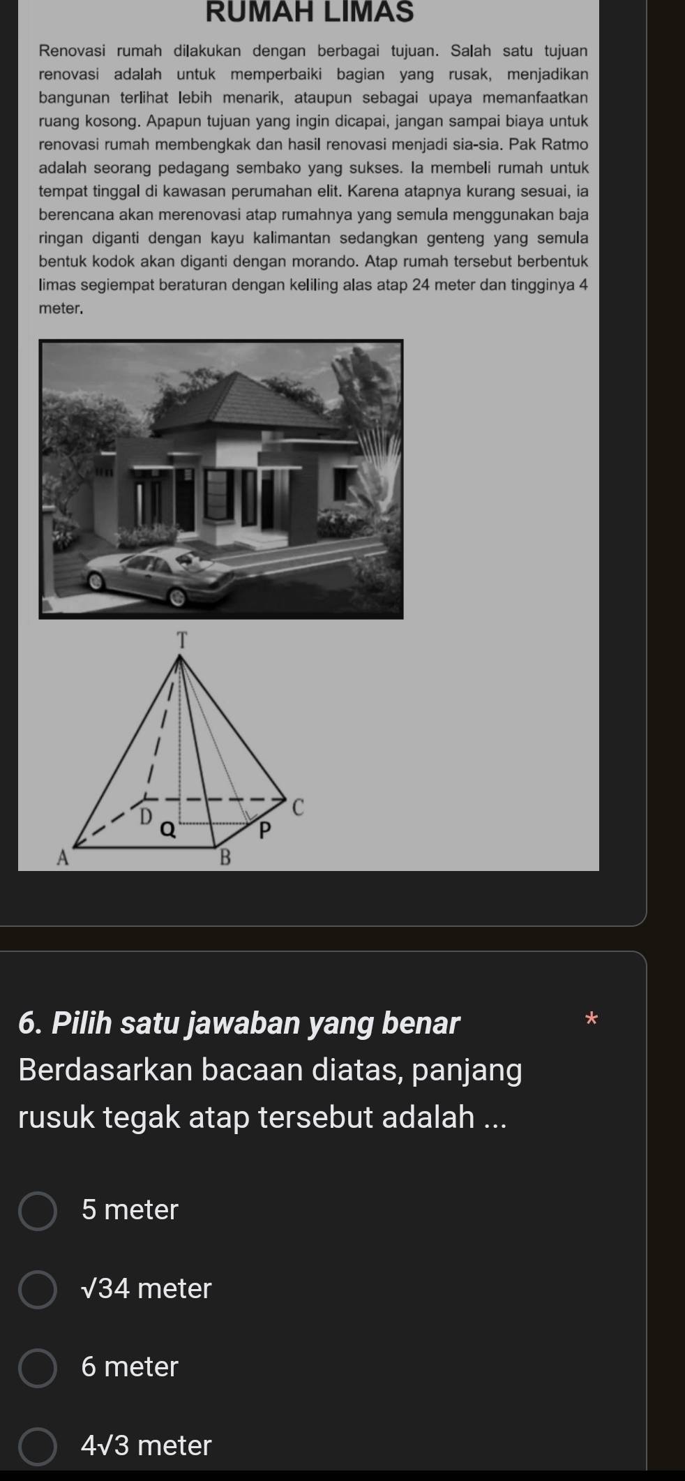 RUMAH LIMAS
Renovasi rumah dilakukan dengan berbagai tujuan. Salah satu tujuan
renovasi adalah untuk memperbaiki bagian yang rusak, menjadikan
bangunan terlihat lebih menarik, ataupun sebagai upaya memanfaatkan
ruang kosong. Apapun tujuan yang ingin dicapai, jangan sampai biaya untuk
renovasi rumah membengkak dan hasil renovasi menjadi sia-sia. Pak Ratmo
adalah seorang pedagang sembako yang sukses. Ia membeli rumah untuk
tempat tinggal di kawasan perumahan elit. Karena atapnya kurang sesuai, ia
berencana akan merenovasi atap rumahnya yang semula menggunakan baja
ringan diganti dengan kayu kalimantan sedangkan genteng yang semula
bentuk kodok akan diganti dengan morando. Atap rumah tersebut berbentuk
limas segiempat beraturan dengan keliling alas atap 24 meter dan tingginya 4
meter.
6. Pilih satu jawaban yang benar
Berdasarkan bacaan diatas, panjang
rusuk tegak atap tersebut adalah ...
5 meter
sqrt(34) meter
6 meter
4sqrt(3) meter