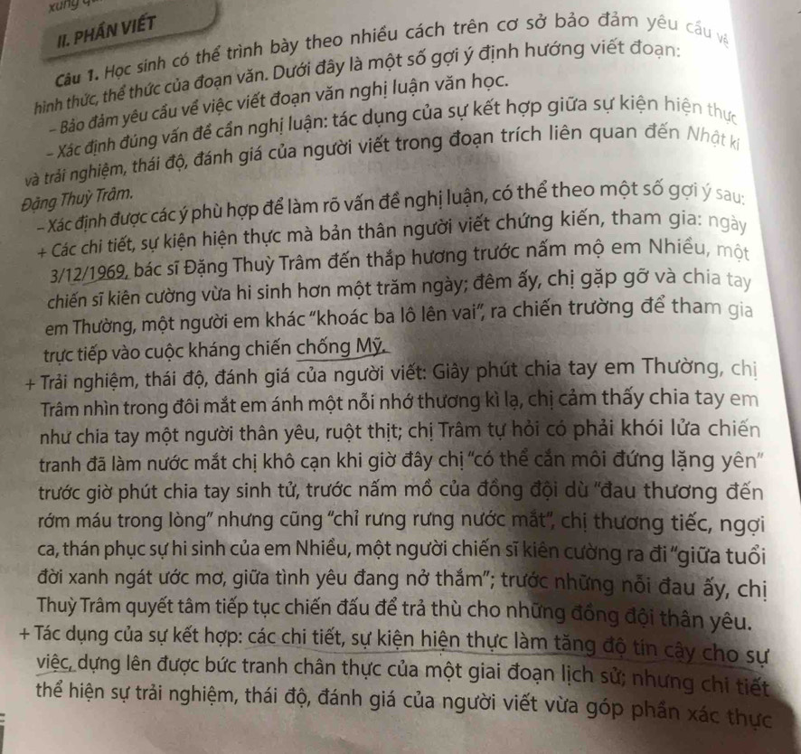 xung q
II. PHầN VIếT
Câu 1. Học sinh có thể trình bày theo nhiều cách trên cơ sở bảo đảm yêu cấu và
hìinh thức, thể thức của đoạn văn. Dưới đây là một số gợi ý định hướng viết đoạn:
- Bảo đảm yêu cấu về việc viết đoạn văn nghị luận văn học.
- Xác định đúng vấn để cần nghị luận: tác dụng của sự kết hợp giữa sự kiện hiện thực
vrà trải nghiệm, thái độ, đánh giá của người viết trong đoạn trích liên quan đến Nhật ki
Đặng Thuỳ Trâm.
- Xác định được các ý phù hợp để làm rõ vấn đề nghị luận, có thể theo một số gợi ý sau:
+ Các chi tiết, sự kiện hiện thực mà bản thân người viết chứng kiến, tham gia: ngày
3/12/1969, bác sĩ Đặng Thuỳ Trâm đến thắp hương trước nấm mộ em Nhiều, một
chiến sĩ kiên cường vừa hi sinh hơn một trăm ngày; đêm ấy, chị gặp gỡ và chia tay
em Thường, một người em khác “khoác ba lô lên vai”, ra chiến trường để tham gia
trực tiếp vào cuộc kháng chiến chống Mỹ.
+ Trải nghiệm, thái độ, đánh giá của người viết: Giây phút chia tay em Thường, chiị
Trâm nhìn trong đôi mắt em ánh một nỗi nhớ thương kì lạ, chị cảm thấy chia tay em
như chia tay một người thân yêu, ruột thịt; chị Trâm tự hỏi có phải khói lửa chiến
tranh đã làm nước mắt chị khô cạn khi giờ đây chị 'có thể cắn môi đứng lặng yên'
trước giờ phút chia tay sinh tử, trước nấm mồ của đồng đội dù ''đau thương đến
rớm máu trong lòng" nhưng cũng 'chỉ rưng rưng nước mắt', chị thương tiếc, ngợi
ca, thán phục sự hi sinh của em Nhiều, một người chiến sĩ kiên cường ra đi "giữa tuổi
đời xanh ngát ước mơ, giữa tình yêu đang nở thắm"; trước những nỗi đau ấy, chị
Thuỳ Trâm quyết tâm tiếp tục chiến đấu để trả thù cho những đồng đội thân yêu.
+ Tác dụng của sự kết hợp: các chi tiết, sự kiện hiện thực làm tăng độ tín cây cho sự
việc, dựng lên được bức tranh chân thực của một giai đoạn lịch sử; nhưng chi tiết
thể hiện sự trải nghiệm, thái độ, đánh giá của người viết vừa góp phần xác thực