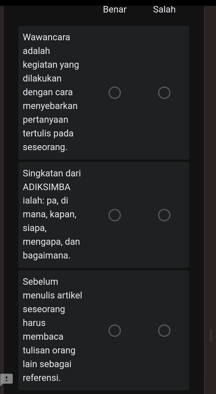 Benar Salah
Wawancara
adalah
kegiatan yang
dilakukan
dengan cara
menyebarkan
pertanyaan
tertulis pada
seseorang.
Singkatan dari
ADIKSIMBA
ialah: pa, di
mana, kapan,
siapa,
mengapa, dan
bagaimana.
Sebelum
menulis artikel
seseorang
harus
membaca
tulisan orang
lain sebagai
referensi.