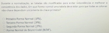 Durante a normalização, as tabelas são modificadas para evitar redundâncias e melhorar a
consistência dos dados. Em qual forma normal uma tabela deve estar para que todas as colunas
não-chave dependam unicamente da chave primária?
Primeira Forma Normal (1FN),
Terceira Forma Normal (3FN).
Segunda Forma Normal (2FN).
Forma Normal de Boyce-Codd (BCNF)