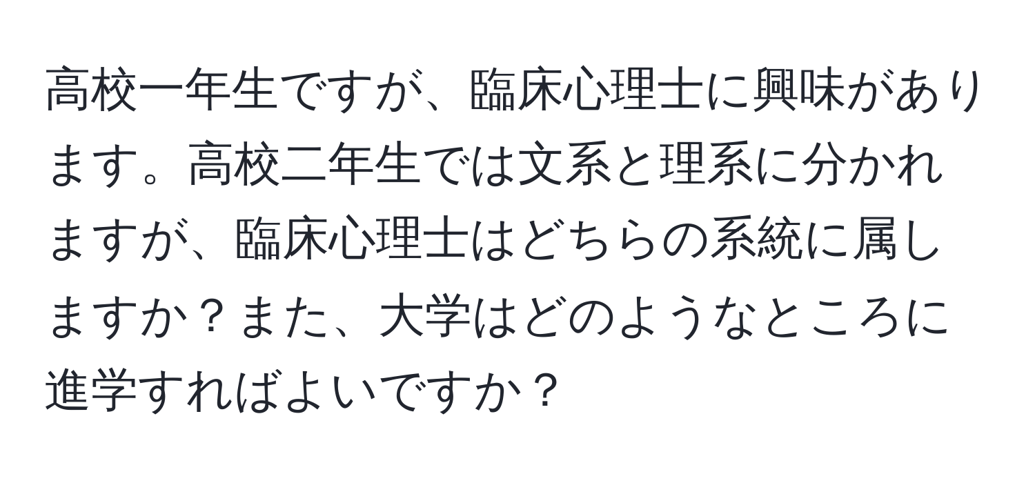 高校一年生ですが、臨床心理士に興味があります。高校二年生では文系と理系に分かれますが、臨床心理士はどちらの系統に属しますか？また、大学はどのようなところに進学すればよいですか？