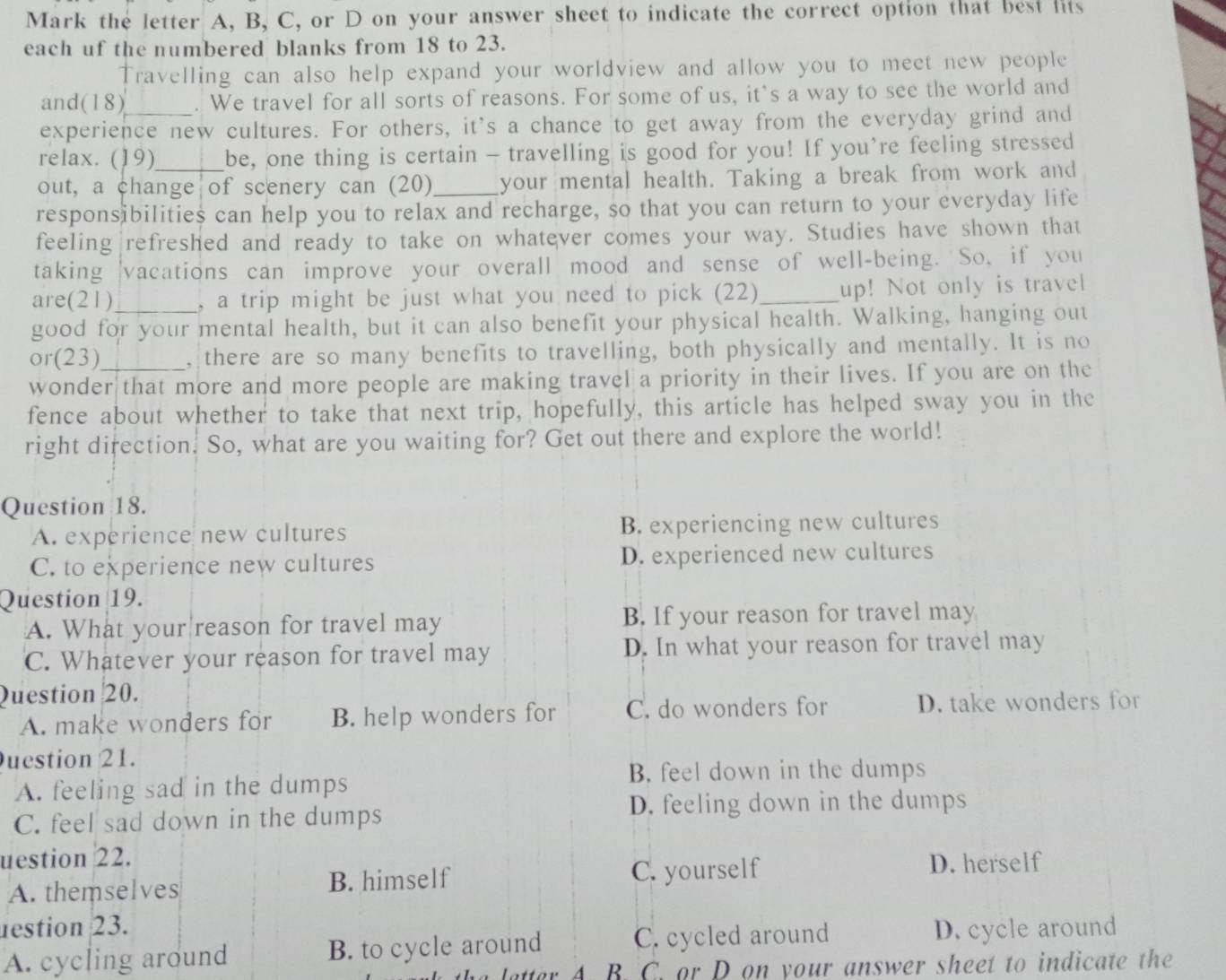 Mark the letter A, B, C, or D on your answer sheet to indicate the correct option that best lits
each uf the numbered blanks from 18 to 23.
Travelling can also help expand your worldview and allow you to meet new people
and(18) . We travel for all sorts of reasons. For some of us, it’s a way to see the world and
experience new cultures. For others, it's a chance to get away from the everyday grind and
relax. (19) be, one thing is certain - travelling is good for you! If you’re feeling stressed
out, a change of scenery can (20)_ your mental health. Taking a break from work and
responsibilities can help you to relax and recharge, so that you can return to your everyday life
feeling refreshed and ready to take on whatever comes your way. Studies have shown that
taking 'vacations can improve your overall mood and sense of well-being. So, if you
are(21) , a trip might be just what you need to pick (22)_ up! Not only is travel
good for your mental health, but it can also benefit your physical health. Walking, hanging out
or(23) , there are so many benefits to travelling, both physically and mentally. It is no
wonder that more and more people are making travel a priority in their lives. If you are on the
fence about whether to take that next trip, hopefully, this article has helped sway you in the
right direction. So, what are you waiting for? Get out there and explore the world!
Question 18.
A. experience new cultures B. experiencing new cultures
C. to experience new cultures D. experienced new cultures
Question 19.
A. What your reason for travel may B. If your reason for travel may
C. Whatever your reason for travel may D. In what your reason for travel may
Question 20.
A. make wonders for B. help wonders for C. do wonders for D. take wonders for
uestion 21.
B. feel down in the dumps
A. feeling sad in the dumps
C. feel sad down in the dumps D. feeling down in the dumps
uestion 22. D. herself
A. themselves B. himself C. yourself
destion 23.
A. cycling around B. to cycle around C. cycled around D. cycle around
latter A. B. C. or D on your answer sheet to indicate the