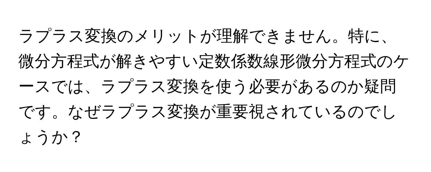 ラプラス変換のメリットが理解できません。特に、微分方程式が解きやすい定数係数線形微分方程式のケースでは、ラプラス変換を使う必要があるのか疑問です。なぜラプラス変換が重要視されているのでしょうか？