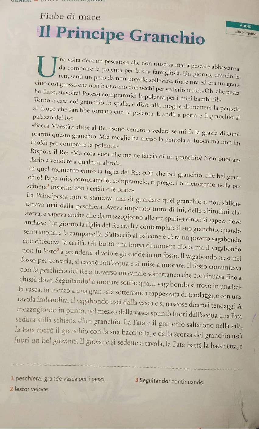 Fiabe di mare
AUDIO
Il Principe Granchio Libro liquido
V na volta c’era un pescatore che non riusciva mai a pescare abbastanza
da comprare la polenta per la sua famigliola. Un giorno, tirando le
reti, sentì un peso da non poterlo sollevare, tira e tira ed era un gran-
chio così grosso che non bastavano due occhi per vederlo tutto. «Oh, che pesca
ho fatto, stavolta! Potessi comprarmici la polenta per i miei bambini!»
Tornò a casa col granchio in spalla, e disse alla moglie di mettere la pentola
al fuoco che sarebbe tornato con la polenta. E andò a portare il granchio al
palazzo del Re.
«Sacra Maestà,» disse al Re, «sono venuto a vedere se mi fa la grazia di com-
prarmi questo granchio. Mia moglie ha messo la pentola al fuoco ma non ho
i soldi per comprare la polenta.»
Rispose il Re: «Ma cosa vuoi che me ne faccia di un granchio? Non puoi an-
darlo a vendere a qualcun altro?».
In quel momento entrò la figlia del Re: «Oh che bel granchio, che bel gran-
chio! Papà mio, compramelo, compramelo, ti prego. Lo metteremo nella pe-
schiera^1 insieme con i cefali e le orate».
La Principessa non si stancava mai di guardare quel granchio e non s’allon-
tanava mai dalla peschiera. Aveva imparato tutto di lui, delle abitudini che
aveva, e sapeva anche che da mezzogiorno alle tre spariva e non si sapeva dove
andasse. Un giorno la figlia del Re era lì a contemplare il suo granchio, quando
sentì suonare la campanella. S’affacciò al balcone e c’era un povero vagabondo
che chiedeva la carità. Gli buttò una borsa di monete d’oro, ma il vagabondo
non fu lesto 2 f a prenderla al volo e gli cadde in un fosso. Il vagabondo scese nel
fosso per cercarla, si cacciò sott’acqua e si mise a nuotare. Il fosso comunicava
con la peschiera del Re attraverso un canale sotterraneo che continuava fino a
chissà dove. Seguitando³ a nuotare sott’acqua, il vagabondo si trovò in una bel-
la vasca, in mezzo a una gran sala sotterranea tappezzata di tendaggi, e con una
tavola imbandita. Il vagabondo uscì dalla vasca e si nascose dietro i tendaggi. A
mezzogiorno in punto, nel mezzo della vasca spuntò fuori dall’acqua una Fata
seduta sulla schiena d’un granchio. La Fata e il granchio saltarono nella sala,
la Fata toccò il granchio con la sua bacchetta, e dalla scorza del granchio uscì
fuori un bel giovane. Il giovane si sedette a tavola, la Fata batté la bacchetta, e
1 peschiera: grande vasca per i pesci. 3 Seguitando: continuando.
2 lesto: veloce.