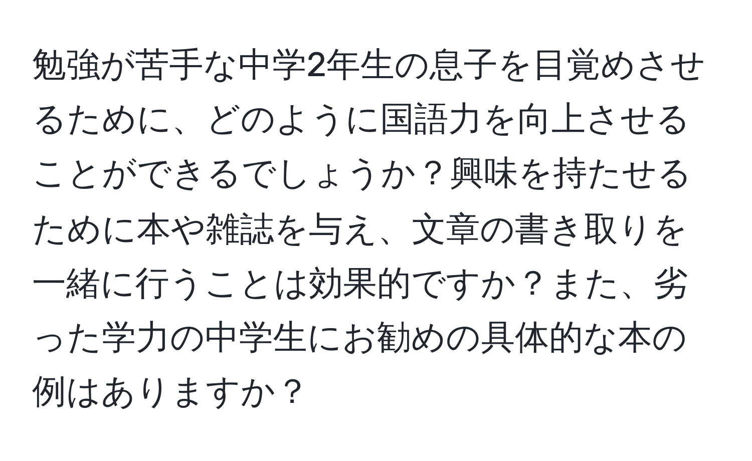 勉強が苦手な中学2年生の息子を目覚めさせるために、どのように国語力を向上させることができるでしょうか？興味を持たせるために本や雑誌を与え、文章の書き取りを一緒に行うことは効果的ですか？また、劣った学力の中学生にお勧めの具体的な本の例はありますか？