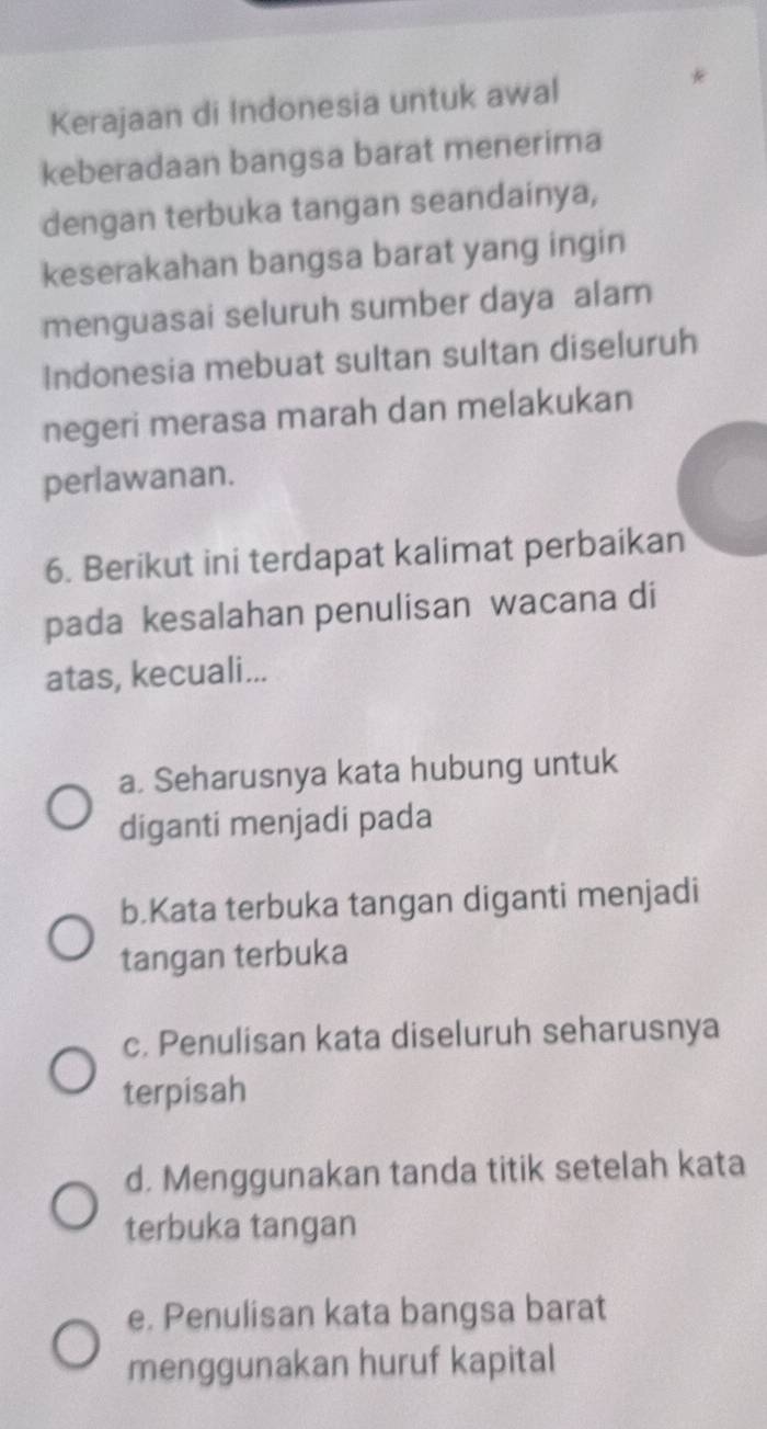 Kerajaan di Indonesia untuk awal
keberadaan bangsa barat menerima
dengan terbuka tangan seandainya,
keserakahan bangsa barat yang ingin
menguasai seluruh sumber daya alam
Indonesia mebuat sultan sultan diseluruh
negeri merasa marah dan melakukan
perlawanan.
6. Berikut ini terdapat kalimat perbaikan
pada kesalahan penulisan wacana di
atas, kecuali...
a. Seharusnya kata hubung untuk
diganti menjadi pada
b.Kata terbuka tangan diganti menjadi
tangan terbuka
c. Penulisan kata diseluruh seharusnya
terpisah
d. Menggunakan tanda titik setelah kata
terbuka tangan
e. Penulisan kata bangsa barat
menggunakan huruf kapital