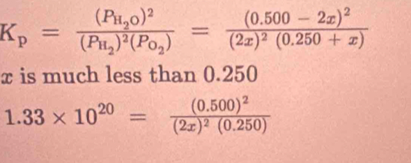 K_p=frac (P_H_2O)^2(P_H_2)^2(P_O_2)=frac (0.500-2x)^2(2x)^2(0.250+x)
x is much less than 0.250
1.33* 10^(20)=frac (0.500)^2(2x)^2(0.250)