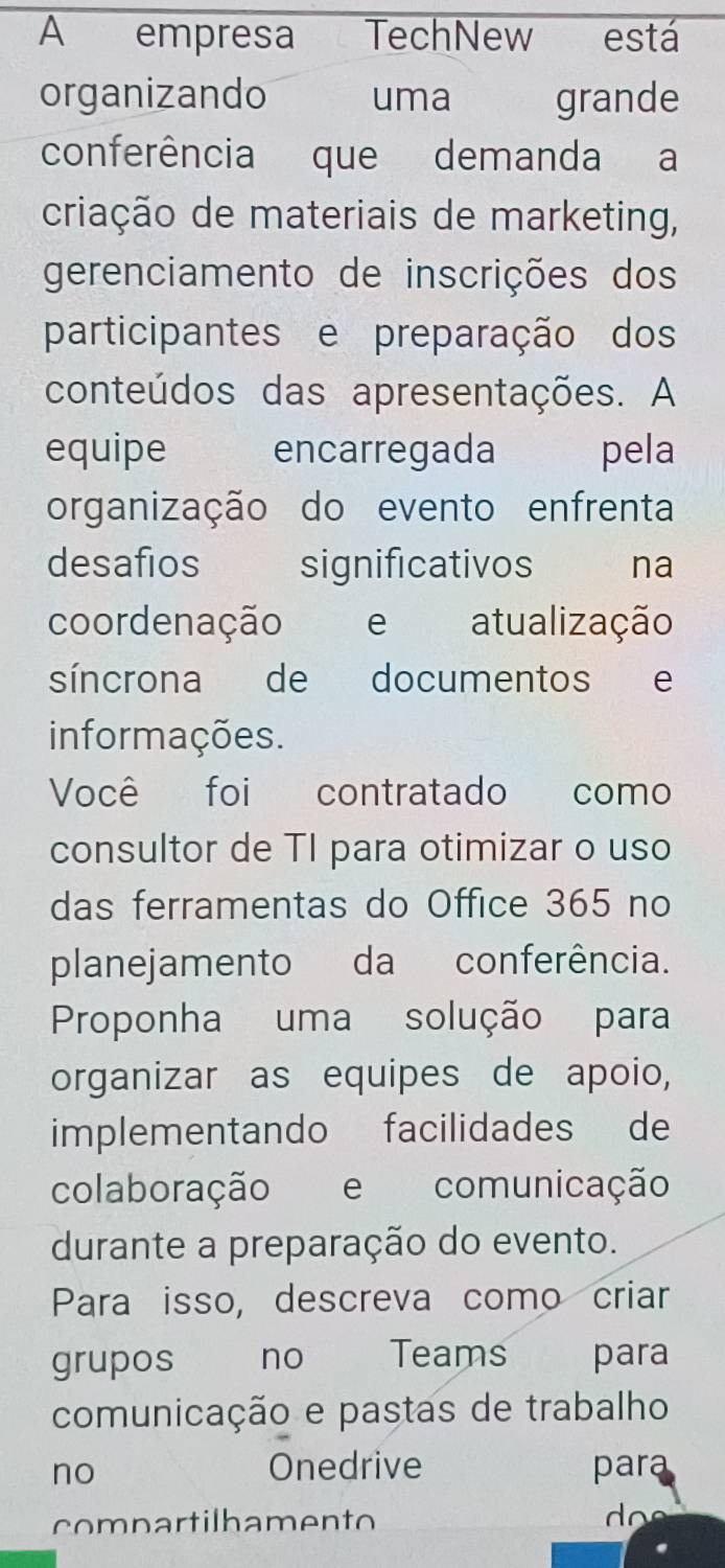 A empresa TechNew está 
organizando uma grande 
conferência que demanda a 
criação de materiais de marketing, 
gerenciamento de inscrições dos 
participantes e preparação dos 
conteúdos das apresentações. A 
equipe encarregada pela 
organização do evento enfrenta 
desafios significativos na 
coordenação e atualização 
síncrona de documentos e 
informações. 
Você foi contratado como 
consultor de TI para otimizar o uso 
das ferramentas do Office 365 no 
planejamento da conferência. 
Proponha uma solução para 
organizar as equipes de apoio, 
implementando facilidades de 
colaboração e comunicação 
durante a preparação do evento. 
Para isso, descreva como criar 
grupos ` no Teams para 
comunicação e pastas de trabalho 
Onedrive 
no para 
compartilhamento do