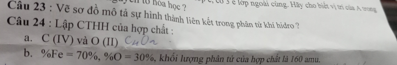 en to hoa học ? c, có 3 e lớp ngoài cùng. Hãy cho biết vị trí của A trong 
Câu 23 : Vẽ sơ đồ mô tả sự hình thành liên kết trong phân tử khí hidro ? 
Câu 24 : Lập CTHH của hợp chất : 
a. C (IV) và O (II) 
b. % Fe=70% , % O=30% , khối lượng phân tử của hợp chất là 160 amu.