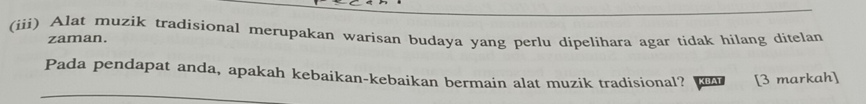 (iii) Alat muzik tradisional merupakan warisan budaya yang perlu dipelihara agar tidak hilang ditelan 
zaman. 
Pada pendapat anda, apakah kebaikan-kebaikan bermain alat muzik tradisional? [3 markah]