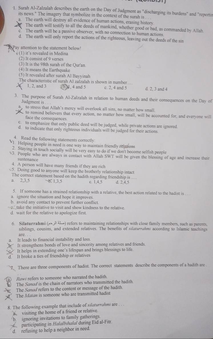 Surah Al-Zalzalah describes the earth on the Day of Judgment as "discharging its burdens" and "reportin
its news." The imagery that symbolize in the context of the surah is . . .
a. The earth will destroy all evidence of human actions, erasing history.
The earth will testify to all the deeds of mankind, whether good or bad, as commanded by Allah
c. The earth will be a passive observer, with no connection to human actions.
d. The earth will only report the actions of the righteous, leaving out the deeds of the sin
Pay attention to the statement below!
√(1) it’s revealed in Medina
(2) It consist of 9 verses
(3) It is the 98th surah of the Qur'an.
(4) It means the Earthquake
(5) It revealed after surah Al Bayyinah
The characteristic of surah Al zalzalah is shown in number....
1, 2, and 3 - b, 1, 4 and 5 c. 2, 4 and 5 d. 2, 3 and 4
3. The purpose of Surah Al-Zalzalah in relation to human deeds and their consequences on the Day of
Judgment is
a to stress that Allah’s mercy will overlook all sins, no matter how small.
to remind believers that every action, no matter how small, will be accounted for, and everyone will
face the consequences.
c. to emphasize that only public deed will be judged, while private actions are ignored.
d. to indicate that only righteous individuals will be judged for their actions.
4. Read the following statements correctly
1. Helping people in need is one way to maintain friendly relations
2. Staying in touch socially will be very easy to do if we don't become selfish people
3. People who are always in contact with Allah SWT will be given the blessing of age and increase their
sustenance
4. A person will have many friends if they are rich
5. Doing good to anyone will keep the brotherly relationship intact
The correct statement based on the hadith regarding friendship is ....
a 2,3,5 1,3,5 c. 1,4,5 d. 2,4,5
5. If someone has a strained relationship with a relative, the best action related to the hadist is   
a. ignore the situation and hope it improves.
b. avoid any contact to prevent further conflict.
take the initiative to visit and show kindness to the relative.
d. wait for the relative to apologize first.
6. Silaturrahmi (→ ) refers to maintaining relationships with close family members, such as parents,
siblings, cousins, and extended relatives. The benefits of silaturrahmi according to Islamic teachings
are. . .
a. It leads to financial instability and loss.
It strengthens bonds of love and sincerity among relatives and friends.
c. It helps in extending one’s lifespan and brings blessings to life.
d. It broke a ties of friendship or relatives
There are three components of hadist. The correct statements describe the components of a hadith are .
a Rowi refers to someone who narrated the hadith.
The Sanad is the chain of narrators who transmitted the hadith.
The Sanad refers to the content or message of the hadith.
The Matan is someone who are transmitted hadist
8. The following example that include of silaturrahmi are . . .
a visiting the home of a friend or relative.
b. ignoring invitations to family gatherings.
participating in Halalbihalal during Eid al-Fitr.
d. refusing to help a neighbor in need.