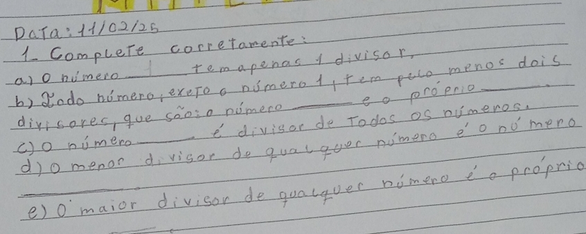 complete corretamente: 
remapenas 1 divisor, 
b) dodo nomero, exeroo nimero1, tem peco menos dois ao numero 
eo proprio 
divisores, gue saoso nimere 
c)o nimero _e divisor de Todos os numeros. 
do menor divisor do qualquer nimero eo nomeno 
_e) 0 maior divisor de qualquer nimero do propric