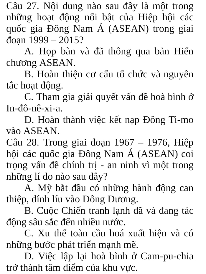 Nội dung nào sau đây là một trong
những hoạt động nổi bật của Hiệp hội các
quốc gia Đông Nam Á (ASEAN) trong giai
đoạn 1999 - 2015 ?
A. Họp bàn và đã thông qua bản Hiến
chương ASEAN.
B. Hoàn thiện cơ cấu tổ chức và nguyên
tắc hoạt động.
C. Tham gia giải quyết vấn đề hoà bình ở
In-đô-nê-xi-a.
D. Hoàn thành việc kết nạp Đông Ti-mo
vào ASEAN.
Câu 28. Trong giai đoạn 1967-1976 6, Hiệp
hội các quốc gia Đông Nam Á (ASEAN) coi
trọng vấn đề chính trị - an ninh vì một trong
những lí do nào sau đây?
A. Mỹ bắt đầu có những hành động can
thiệp, dính líu vào Đông Dương.
B. Cuộc Chiến tranh lạnh đã và đang tác
động sâu sắc đến nhiều nước.
C. Xu thế toàn cầu hoá xuất hiện và có
những bước phát triển mạnh mẽ.
D. Việc lập lại hoà bình ở Cam-pu-chia
trở thành tâm điểm của khu vực.