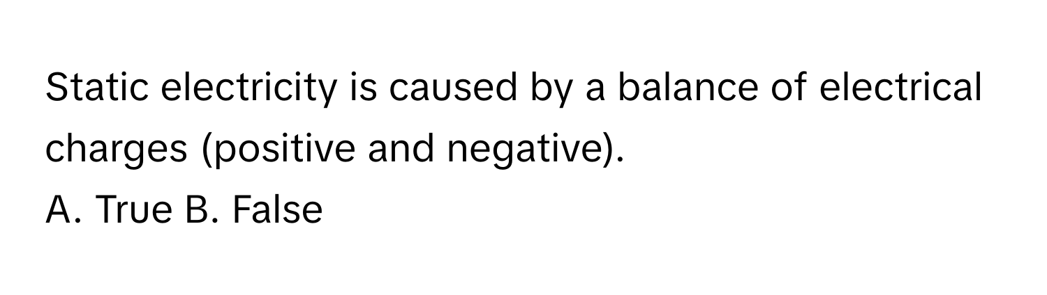 Static electricity is caused by a balance of electrical charges (positive and negative).

A. True B. False