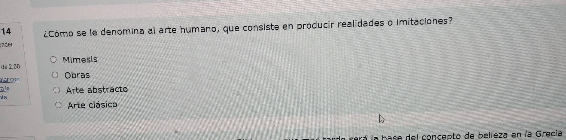 14 
¿Cómo se le denomina al arte humano, que consiste en producir realidades o imitaciones? 
nder 
Mimesis 
de 2.00
alar con 
Obras 
a la Arte abstracto 
ta 
Arte clásico 
a será la hase del concepto de belleza en la Grecia