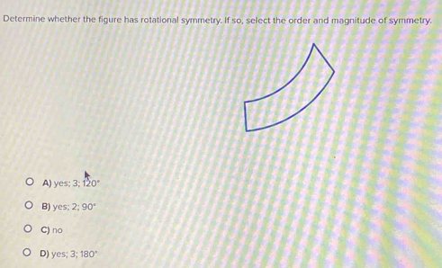 Determine whether the figure has rotational symmetry. If so, select the order and magnitude of symmetry.
A) yes; 3:120°
B) yes; 2; 90°
C) no
D) yes; 3; 180°