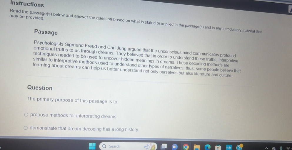 Instructions 
may be provided. 
Read the passage(s) below and answer the question based on what is stated or implied in the passage(s) and in any introductory material that 
Passage 
Psychologists Sigmund Freud and Carl Jung argued that the unconscious mind communicates profound 
emotional truths to us through dreams. They believed that in order to understand these truths, interpretive 
techniques needed to be used to uncover hidden meanings in dreams. These decoding methods are 
similar to interpretive methods used to understand other types of narratives; thus, some people believe that 
learning about dreams can help us better understand not only ourselves but also literature and culture. 
Question 
The primary purpose of this passage is to 
propose methods for interpreting dreams 
demonstrate that dream decoding has a long history 
Search