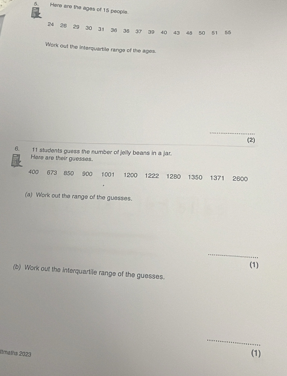 Here are the ages of 15 people.
24 26 29 30 31 36 36 37 39 40 43 48 50 51 55
Work out the interquartile range of the ages. 
_ 
(2) 
6. 11 students guess the number of jelly beans in a jar. 
Here are their guesses.
400 673 850 900 1001 1200 1222 1280 1350 1371 2600
(a) Work out the range of the guesses. 
_ 
(1) 
(b) Work out the interquartile range of the guesses. 
_ 
ttmaths 2023 (1)