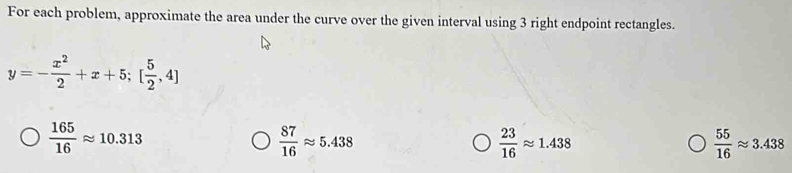 For each problem, approximate the area under the curve over the given interval using 3 right endpoint rectangles.
y=- x^2/2 +x+5; [ 5/2 ,4]
 165/16 approx 10.313
 87/16 approx 5.438
 23/16 approx 1.438
 55/16 approx 3.438