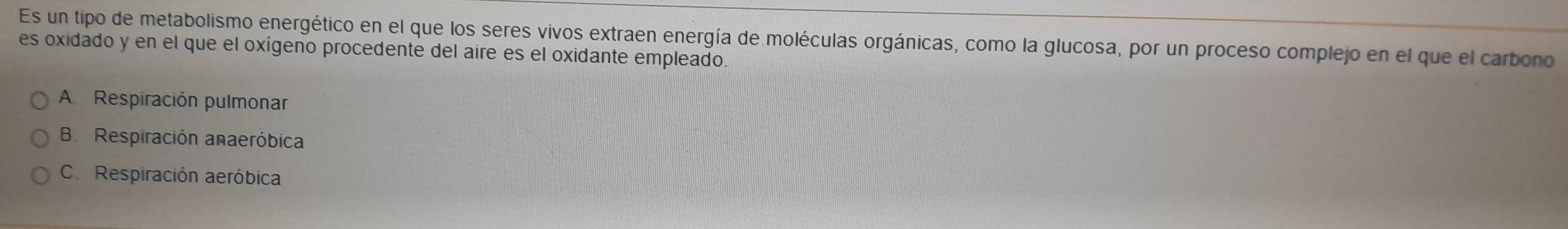 Es un tipo de metabolismo energético en el que los seres vivos extraen energía de moléculas orgánicas, como la glucosa, por un proceso complejo en el que el carbono
es oxidado y en el que el oxígeno procedente del aire es el oxidante empleado.
A Respiración pulmonar
B Respiración anaeróbica
C. Respiración aeróbica