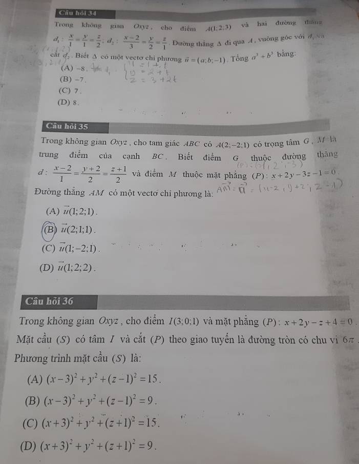 Cầu hỏi 34
Trong khōng gian Oxyz cho diễm A(1;2;3) yà hai dường tháng
d_1: x/1 = y/1 = z/2 :d_2: (x-2)/3 = y/2 = z/1  Đường thắng A đi qua A , vuông góc với d
cắt d_2. Biết Δ có một vectơ chỉ phương vector u=(a;b;-1) Tổng a^3+b^3 bằng:
(A) -8.
(B) -7.
(C) 7 .
(D) 8.
Câu hỏi 35
Trong không gian Oxyz , cho tam giác ABC có A(2;-2;1) có trọng tâm G ,  M là
trung điểm của cạnh BC . Biết điểm G thuộc đường thǎng
d :  (x-2)/1 = (y+2)/2 = (z+1)/2  và điểm M thuộc mặt phẳng (P): x+2y-3z-1=0.
Đường thắng AM có một vectơ chi phương là:
(A) vector u(1;2;1).
(B vector u(2;1;1).
(C) vector u(1;-2:1).
(D) vector u(1;2;2).
Câu hỏi 36
Trong không gian Oxyz , cho điểm I(3;0:1) và mặt phẳng (P): x+2y-z+4=0
Mặt cầu (S) có tâm 1 và cắt (P) theo giao tuyến là đường tròn có chu vi 6π
Phương trình mặt cầu (S) là:
(A) (x-3)^2+y^2+(z-1)^2=15.
(B) (x-3)^2+y^2+(z-1)^2=9.
(C) (x+3)^2+y^2+(z+1)^2=15.
(D) (x+3)^2+y^2+(z+1)^2=9.