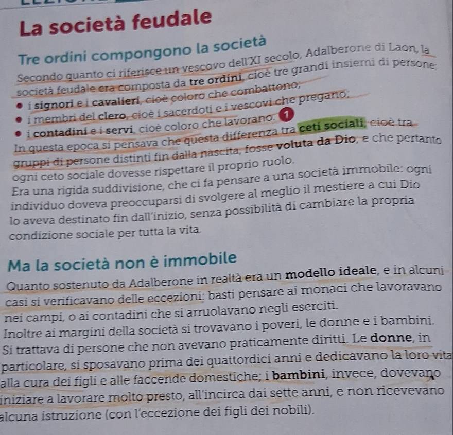 La società feudale
Tre ordini compongono la società
Secondo quanto ci riferisce un vescovo dell'XI secolo, Adalberone di Laon, la
società feudale era composta da tre ordini, cioè tre grandi insieri di persone;
i signori e i cavalieri, cioè coloro che combattono;
i membri del clero, cioè i sacerdoti e i vescovi che pregano,
i contadini e i servi, cioè coloro che lavorano.
In questa epoca si pensava che questa differenza tra ceti sociali, cioè tra
gruppi di persone distinti fin dalla nascita, fosse voluta da Dio, e che pertanto
ogni ceto sociale dovesse rispettare il proprio ruolo.
Era una rigida suddivisione, che ci fa pensare a una società immobile: ogni
individuo doveva preoccuparsi di svolgere al meglio il mestiere a cui Dio
lo aveva destinato fin dall’inizio, senza possibilità di cambiare la propria
condizione sociale per tutta la vita.
Ma la società non è immobile
Quanto sostenuto da Adalberone in realtà era un modello ideale, e in alcuni
casi si verificavano delle eccezioni; basti pensare ai monaci che lavoravano
nei campi, o ai contadini che si arruolavano negli eserciti.
Inoltre ai margini della società si trovavano i poveri, le donne e i bambini.
Si trattava di persone che non avevano praticamente diritti. Le donne, in
particolare, si sposavano prima dei quattordici anni e dedicavano la loro vita
alla cura dei figli e alle faccende domestiche; i bambini, invece, dovevano
iniziare a lavorare molto presto, all'incirca dai sette anni, e non ricevevano
alcuna istruzione (con l'eccezione dei figli dei nobili).