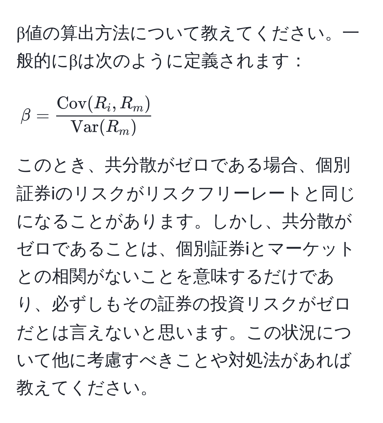 β値の算出方法について教えてください。一般的にβは次のように定義されます：  
[
beta = fracCov(R_i, R_m)Var(R_m)
]  
このとき、共分散がゼロである場合、個別証券iのリスクがリスクフリーレートと同じになることがあります。しかし、共分散がゼロであることは、個別証券iとマーケットとの相関がないことを意味するだけであり、必ずしもその証券の投資リスクがゼロだとは言えないと思います。この状況について他に考慮すべきことや対処法があれば教えてください。