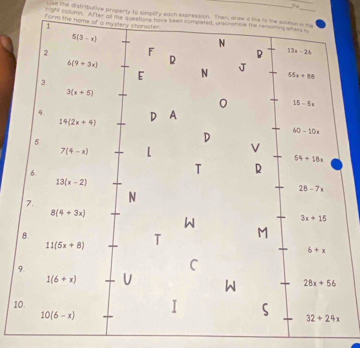 Pa
Use the distributive property to simplify each expression. Then, draw a line to the solution in the
right column. After all the questions have been completed, unscramble the remaining letters to
form the name of a mystery character.
1.
5(3-x)
N
2
F
6(9+3x)
R
B 13x-26
N J
55x+88
3.
E
3(x+5)
0
15-5x
4.
14(2x+4) D A
60-10x
5.
D
7(4-x)
V
54+18x
6.
T R
13(x-2)
28-7x
7.
N
8(4+3x)
W
3x+15
8.
11(5x+8)
T
M
6+x
9.
C
1(6+x) U
W
28x+56
10.
10(6-x)
32+24x