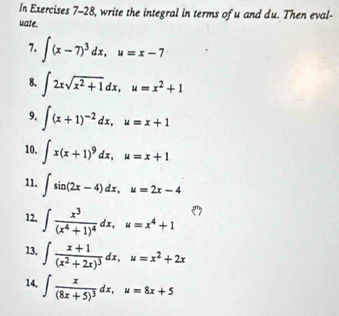 In Exercises 7-28, write the integral in terms of u and du. Then eval- 
uate. 
7. ∈t (x-7)^3dx, u=x-7
8. ∈t 2xsqrt(x^2+1)dx, u=x^2+1
9. ∈t (x+1)^-2dx, u=x+1
10. ∈t x(x+1)^9dx, u=x+1
11. ∈t sin (2x-4)dx, u=2x-4
12, ∈t frac x^3(x^4+1)^4dx, u=x^4+1
13. ∈t frac x+1(x^2+2x)^3dx, u=x^2+2x
14. ∈t frac x(8x+5)^3dx, u=8x+5