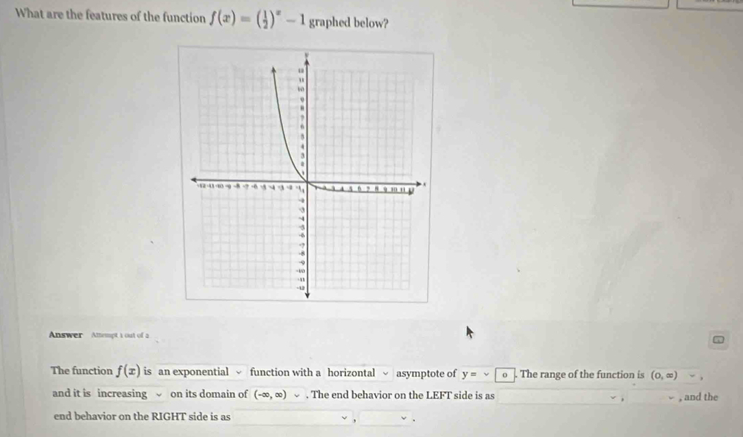 What are the features of the function f(x)=( 1/2 )^x-1 graphed below? 
Answer Attempt 1 out of a 
The function f(x) is an exponential function with a horizontal asymptote of y=vee o The range of the function is (0,∈fty )
and it is increasing on its domain of (-∈fty ,∈fty ). The end behavior on the LEFT side is as 
, and the 
end behavior on the RIGHT side is as