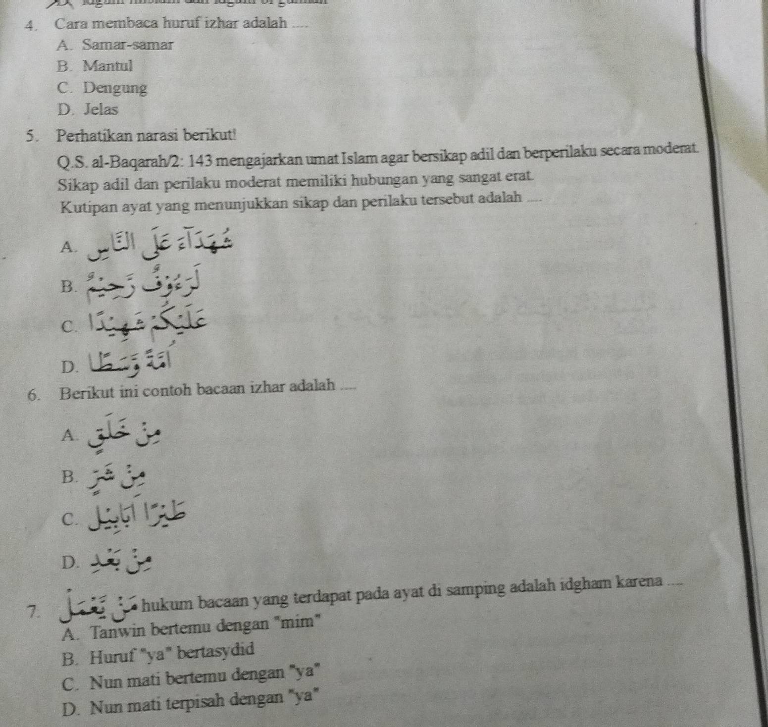 Cara membaca huruf izhar adalah ...
A. Samar-samar
B. Mantul
C. Dengung
D. Jelas
5. Perhatikan narasi berikut!
Q.S. al-Baqarah/2: 143 mengajarkan umat Islam agar bersikap adil dan berperilaku secara moderat.
Sikap adil dan perilaku moderat memiliki hubungan yang sangat erat.
Kutipan ayat yang menunjukkan sikap dan perilaku tersebut adalah
A.
B.
C.
D.
6. Berikut ini contoh bacaan izhar adalah
A.
B.
C.
D.
7. hukum bacaan yang terdapat pada ayat di samping adalah idgham karena
A. Tanwin bertemu dengan "mim"
B. Huruf "ya" bertasydid
C. Nun mati bertemu dengan "ya"
D. Nun mati terpisah dengan "ya"