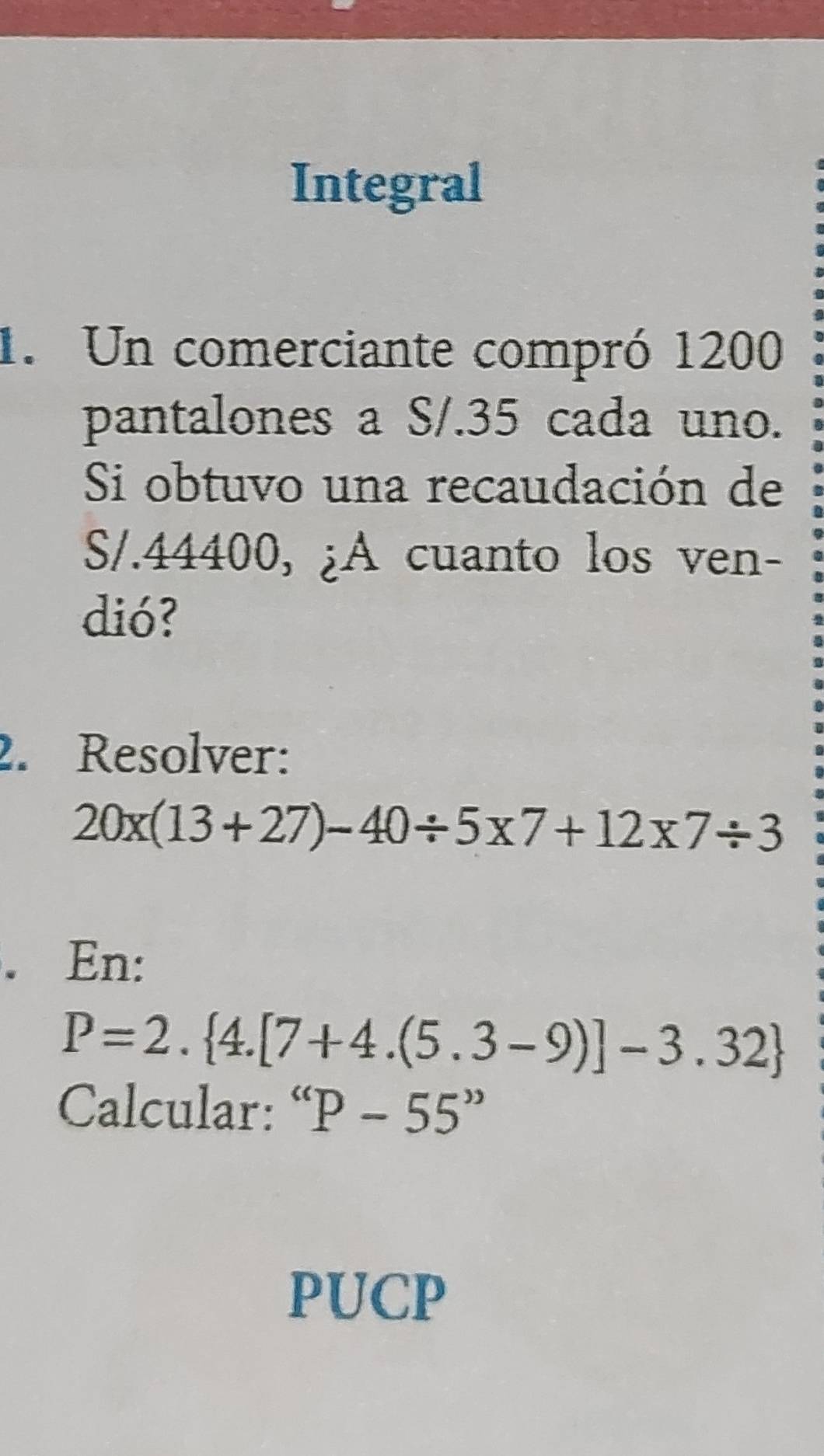 Integral 
1. Un comerciante compró 1200
pantalones a S/.35 cada uno. 
Si obtuvo una recaudación de
S/.44400, ¿A cuanto los ven- 
dió? 
2. Resolver:
20* (13+27)-40/ 5* 7+12* 7/ 3. En:
P=2. 4.[7+4.(5.3-9)]-3.32
Calcular: “ P-55''
PUCP