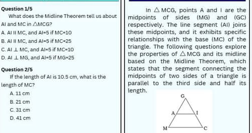 Question 1/5 , points A and I are the
In △ MCG
What does the Midline Theorem tell us about midpoints of sides (MG) and (GC)
Al and MC in △ MCG respectively. The line segment (AI) joins
A. AIparallel MC , and AI=5 if MC=10 these midpoints, and it exhibits specific
B. AIparallel MC , and AI=5 if MC=25 relationships with the base (MC) of the
triangle. The following questions explore
C. AI⊥ MC , and AI=5 if MC=10 the properties of △ MCG and its midline
D. AI⊥ MG , and AI=5 if MG=25 based on the Midline Theorem, which
Question 2/5 states that the segment connecting the
If the length of AI is 10.5 cm, what is the midpoints of two sides of a triangle is
length of MC? parallel to the third side and half its
A. 11 cm length.
B. 21 cm
C. 31 cm
D. 41 cm