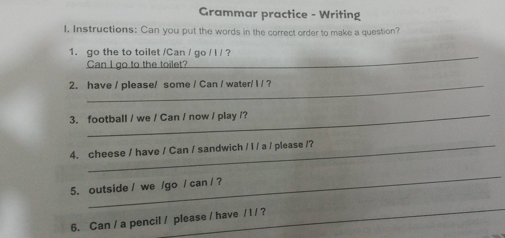 Grammar practice - Writing 
I. Instructions: Can you put the words in the correct order to make a question? 
_ 
1. go the to toilet /Can / go / l / ? 
Can l go to the toilet? 
2. have / please/ some / Can / water/ I / ? 
3. football / we / Can / now / play /? 
4. cheese / have / Can / sandwich / I / a / please /? 
_ 
5. outside / we /go / can / ? 
_ 
6. Can / a pencil / please / have / l / ?