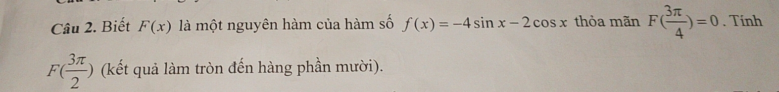 Biết F(x) là một nguyên hàm của hàm số f(x)=-4sin x-2cos x thỏa mãn F( 3π /4 )=0. Tính
F( 3π /2 ) (kết quả làm tròn đến hàng phần mười).