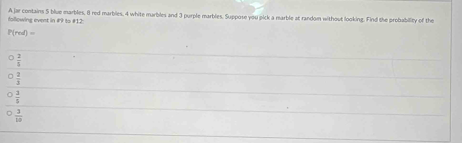 A jar contains 5 blue marbles, 8 red marbles, 4 white marbles and 3 purple marbles. Suppose you pick a marble at random without looking. Find the probability of the
following event in # 9 to # 12 :
P(red)=
 2/5 
 2/3 
 3/5 
 3/10 