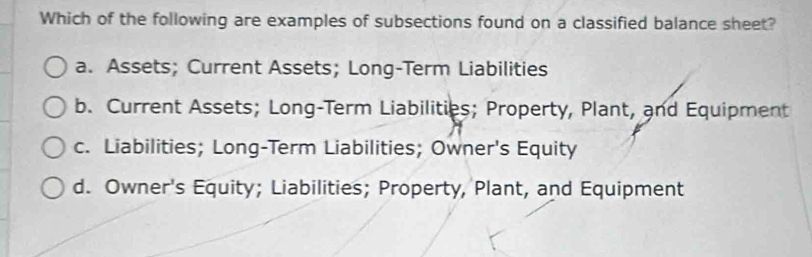 Which of the following are examples of subsections found on a classified balance sheet?
a. Assets; Current Assets; Long-Term Liabilities
b. Current Assets; Long-Term Liabilities; Property, Plant, and Equipment
c. Liabilities; Long-Term Liabilities; Owner's Equity
d. Owner's Equity; Liabilities; Property, Plant, and Equipment