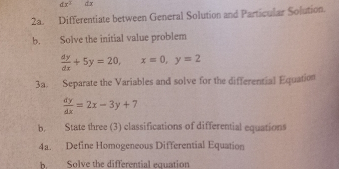 dx^2 dx
2a. Differentiate between General Solution and Particular Solution.
b. Solve the initial value problem
 dy/dx +5y=20, x=0, y=2
3a. Separate the Variables and solve for the differential Equation
 dy/dx =2x-3y+7
b. State three (3) classifications of differential equations
4a. Define Homogeneous Differential Equation
b. Solve the differential equation